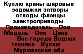 Куплю краны шаровые  задвижки затворы отводы фланцы электроприводы › Производитель ­ Ооо › Модель ­ Ооо › Цена ­ 2 000 - Все города Водная техника » Куплю   . Мурманская обл.,Апатиты г.